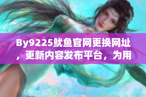 By9225鱿鱼官网更换网址，更新内容发布平台，为用户带来更好的浏览体验