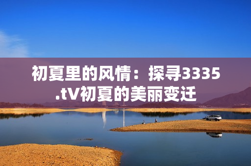 初夏里的风情：探寻3335.t∨初夏的美丽变迁