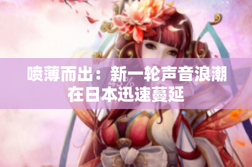 喷薄而出：新一轮声音浪潮在日本迅速蔓延