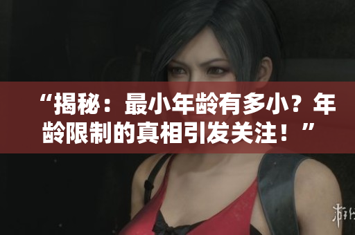 “揭秘：最小年龄有多小？年龄限制的真相引发关注！”