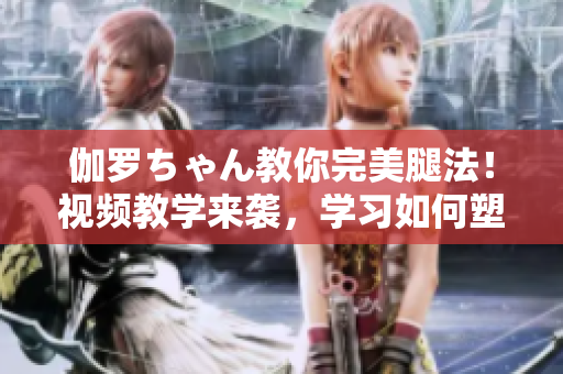 伽罗ちゃん教你完美腿法！视频教学来袭，学习如何塑造迷人美腿