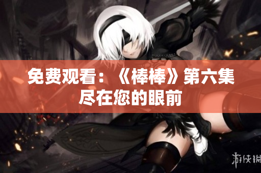 免费观看：《棒棒》第六集尽在您的眼前