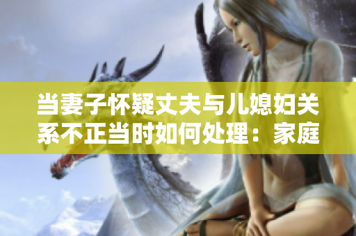 当妻子怀疑丈夫与儿媳妇关系不正当时如何处理：家庭信任的挑战与应对方法