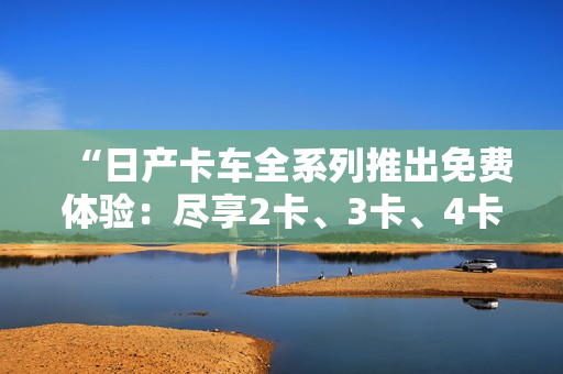 “日产卡车全系列推出免费体验：尽享2卡、3卡、4卡的精品之旅！”