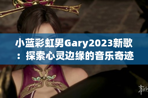 小蓝彩虹男Gary2023新歌：探索心灵边缘的音乐奇迹
