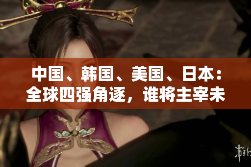 中国、韩国、美国、日本：全球四强角逐，谁将主宰未来？