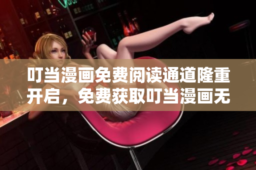 叮当漫画免费阅读通道隆重开启，免费获取叮当漫画无广告阅读权益
