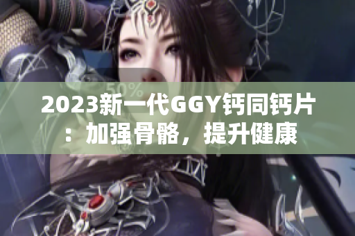 2023新一代GGY钙同钙片：加强骨骼，提升健康