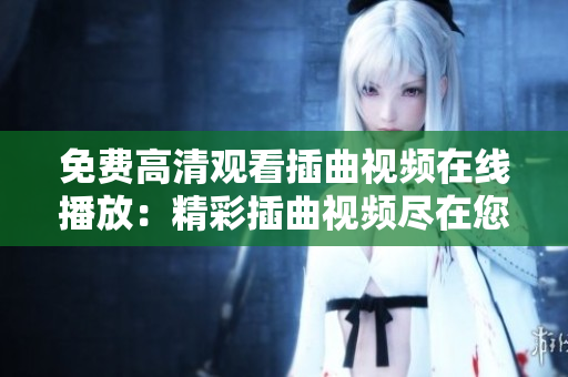 免费高清观看插曲视频在线播放：精彩插曲视频尽在您观看视频网站
