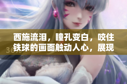 西施流泪，瞳孔变白，咬住铁球的画面触动人心，展现了一种深沉的情感体验。