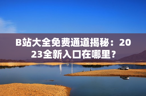 B站大全免费通道揭秘：2023全新入口在哪里？