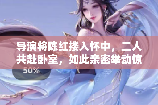 导演将陈红搂入怀中，二人共赴卧室，如此亲密举动惊艳众人