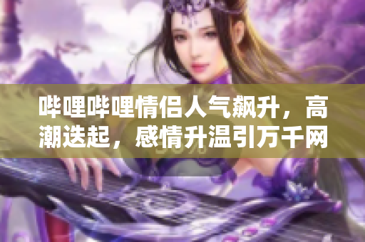 哔哩哔哩情侣人气飙升，高潮迭起，感情升温引万千网友关注