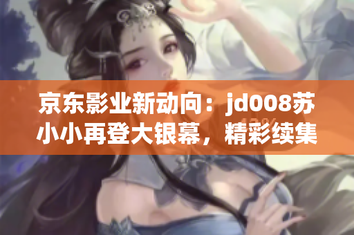 京东影业新动向：jd008苏小小再登大银幕，精彩续集即将来袭！