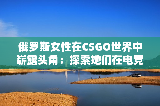 俄罗斯女性在CSGO世界中崭露头角：探索她们在电竞舞台上的光芒