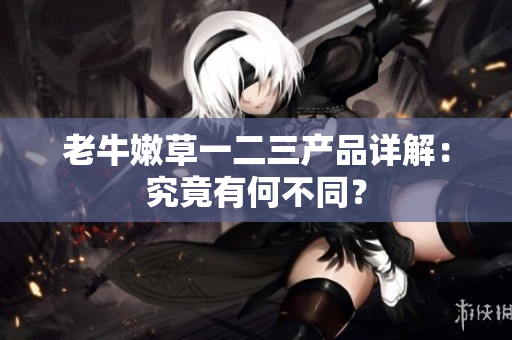 老牛嫩草一二三产品详解：究竟有何不同？