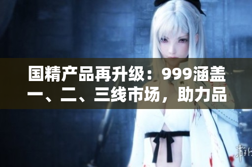 国精产品再升级：999涵盖一、二、三线市场，助力品牌新飞跃！