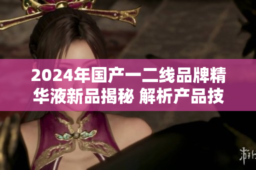 2024年国产一二线品牌精华液新品揭秘 解析产品技术与市场前景