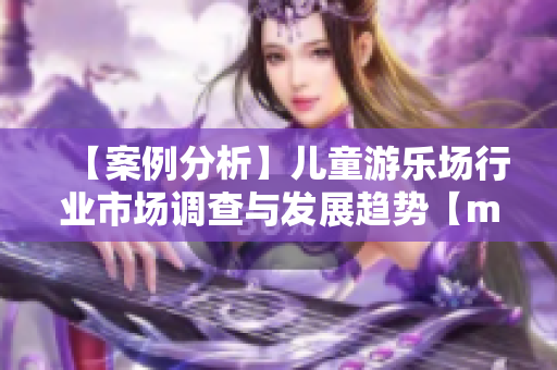 【案例分析】儿童游乐场行业市场调查与发展趋势【mba智库】