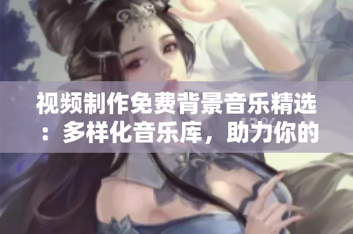 视频制作免费背景音乐精选：多样化音乐库，助力你的创作