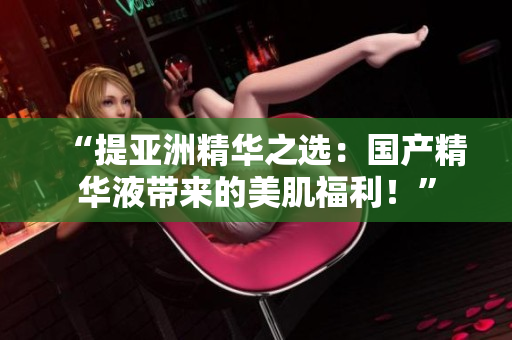 “提亚洲精华之选：国产精华液带来的美肌福利！”