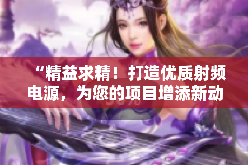 “精益求精！打造优质射频电源，为您的项目增添新动力！”