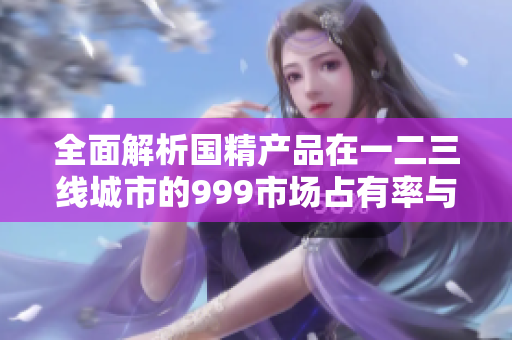 全面解析国精产品在一二三线城市的999市场占有率与消费趋势