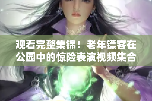 观看完整集锦！老年镖客在公园中的惊险表演视频集合