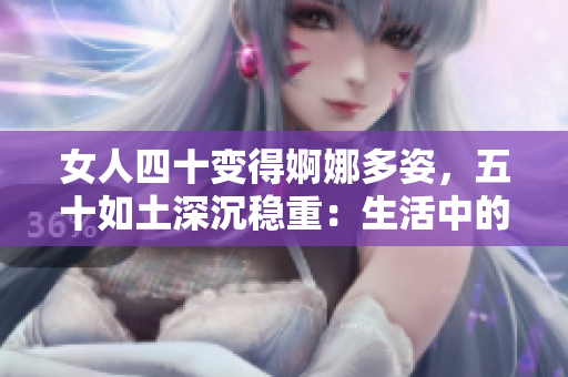 女人四十变得婀娜多姿，五十如土深沉稳重：生活中的岁月蜕变