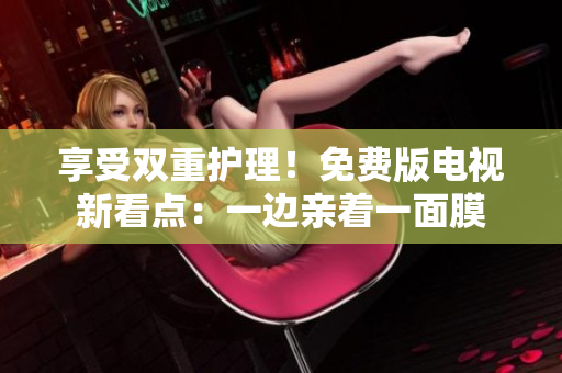 享受双重护理！免费版电视新看点：一边亲着一面膜