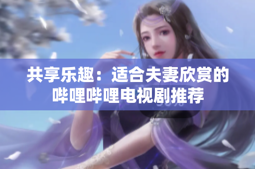 共享乐趣：适合夫妻欣赏的哔哩哔哩电视剧推荐