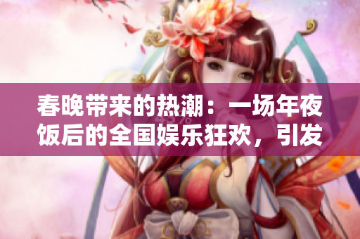 春晚带来的热潮：一场年夜饭后的全国娱乐狂欢，引发全民追逐欢乐新体验