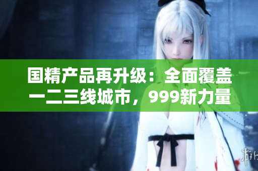 国精产品再升级：全面覆盖一二三线城市，999新力量集结！