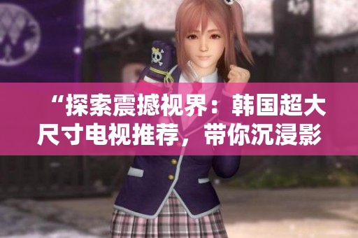 “探索震撼视界：韩国超大尺寸电视推荐，带你沉浸影音奇境！”