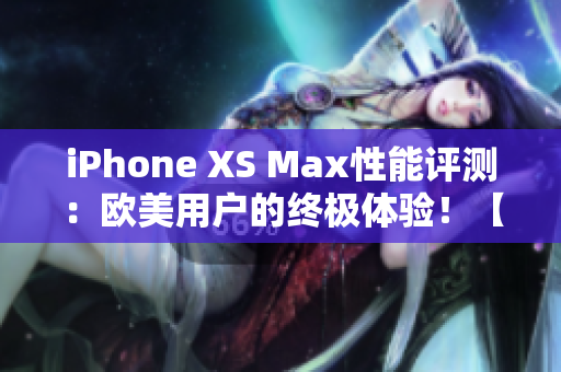 iPhone XS Max性能评测：欧美用户的终极体验！【更新】