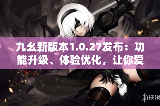 九幺新版本1.0.27发布：功能升级、体验优化，让你爱不释手