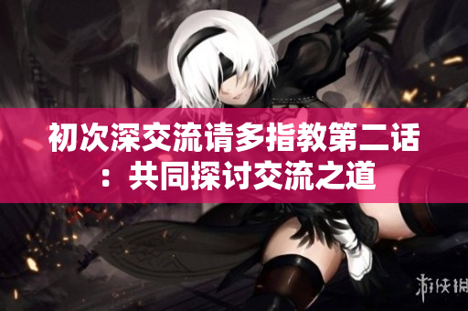 初次深交流请多指教第二话：共同探讨交流之道