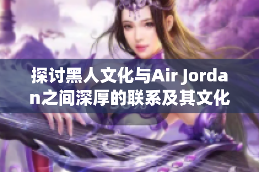 探讨黑人文化与Air Jordan之间深厚的联系及其文化影响