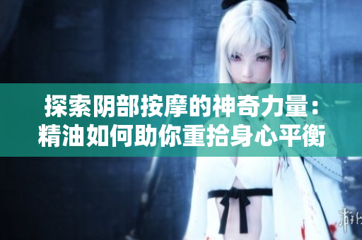 探索阴部按摩的神奇力量：精油如何助你重拾身心平衡与愉悦感