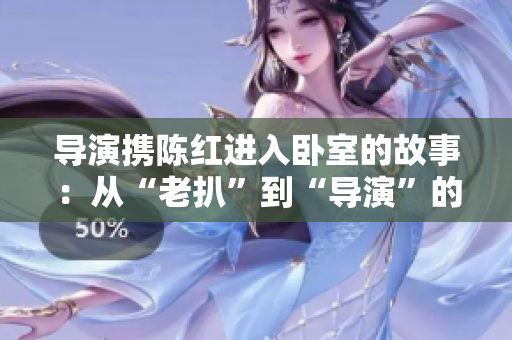 导演携陈红进入卧室的故事：从“老扒”到“导演”的复杂变迁