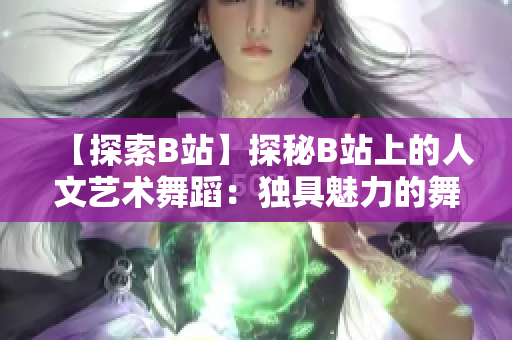 【探索B站】探秘B站上的人文艺术舞蹈：独具魅力的舞蹈作品一览