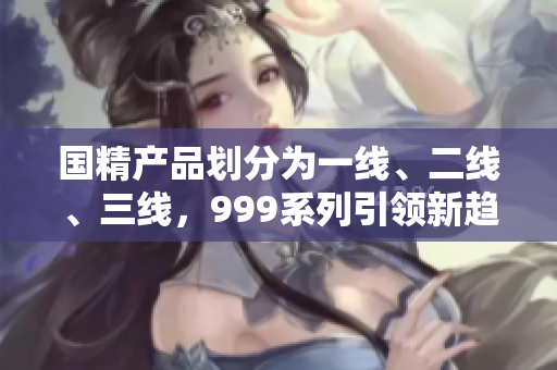 国精产品划分为一线、二线、三线，999系列引领新趋势