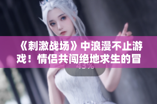 《刺激战场》中浪漫不止游戏！情侣共闯绝地求生的冒险之旅