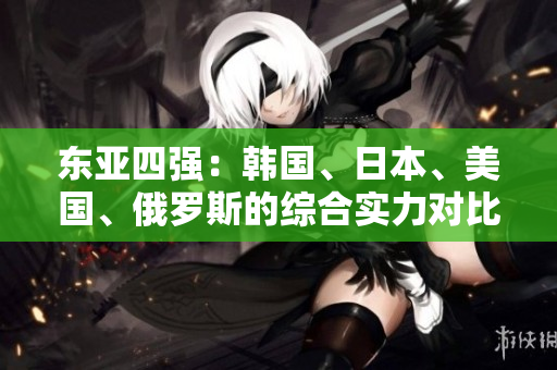 东亚四强：韩国、日本、美国、俄罗斯的综合实力对比