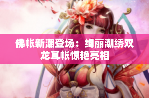 佛帐新潮登场：绚丽潮绣双龙耳帐惊艳亮相