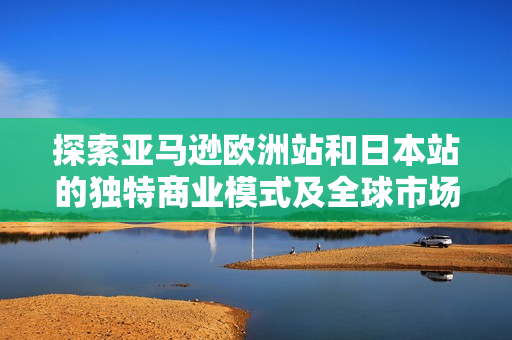 探索亚马逊欧洲站和日本站的独特商业模式及全球市场战略对比