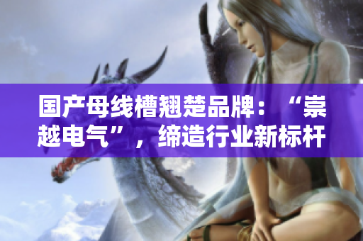 国产母线槽翘楚品牌：“崇越电气”，缔造行业新标杆