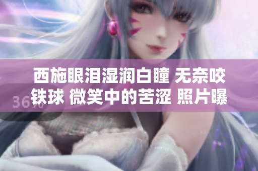 西施眼泪湿润白瞳 无奈咬铁球 微笑中的苦涩 照片曝光