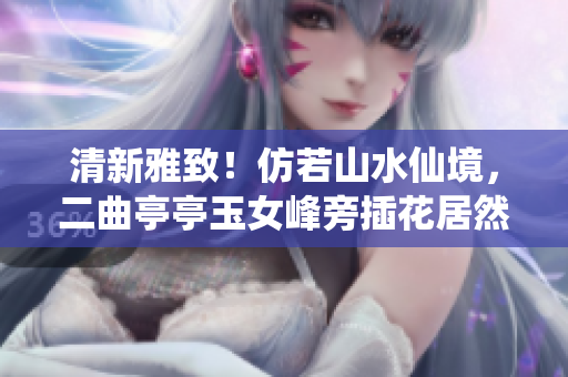 清新雅致！仿若山水仙境，二曲亭亭玉女峰旁插花居然如此神似