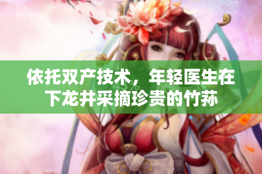 依托双产技术，年轻医生在下龙井采摘珍贵的竹荪